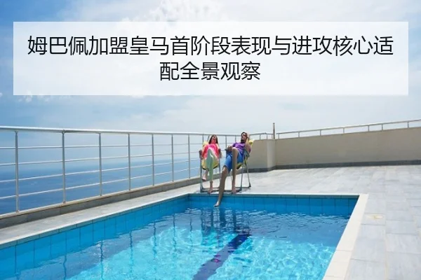 姆巴佩加盟皇马首阶段表现与进攻核心适配全景观察