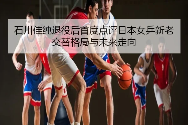 石川佳纯退役后首度点评日本女乒新老交替格局与未来走向