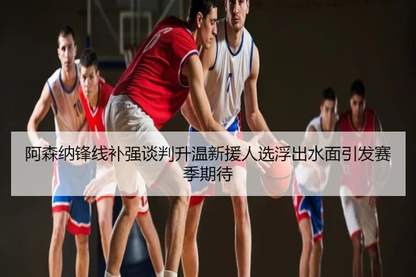 阿森纳锋线补强谈判升温新援人选浮出水面引发赛季期待