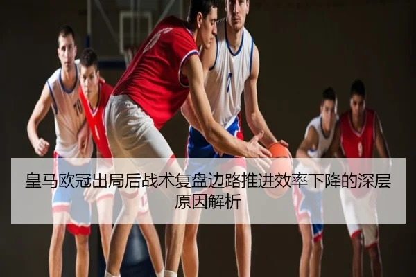 皇马欧冠出局后战术复盘边路推进效率下降的深层原因解析