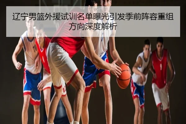 辽宁男篮外援试训名单曝光引发季前阵容重组方向深度解析
