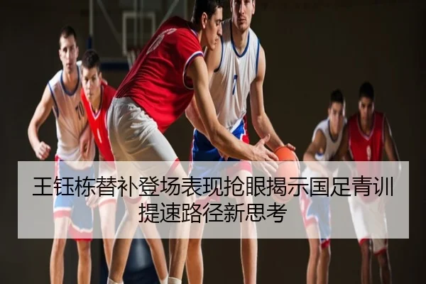 王钰栋替补登场表现抢眼揭示国足青训提速路径新思考