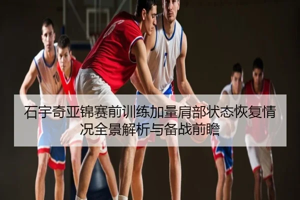 石宇奇亚锦赛前训练加量肩部状态恢复情况全景解析与备战前瞻